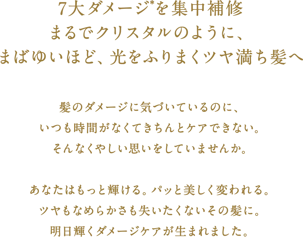 ７大ダメージ*を集中補修　まるでクリスタルのように、まばゆいほど、光をふりまくツヤ満ち髪へ　髪のダメージに気づいているのに、いつも時間がなくてきちんとケアできない。そんなくやしい思いをしていませんか。　あなたはもっと輝ける。パッと美しく変われる。ツヤもなめらかさも失いたくないその髪に。明日輝くダメージケアが生まれました。