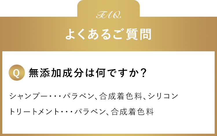 よくあるご質問 無添加成分は何ですか？ シャンプー・・・パラベン、合成着色料、シリコントリートメント・・・パラベン、合成着色料