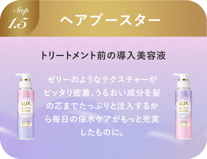 Step1.5 ヘアブースター シャンプー後、トリートメント前の導入美容液 ゼリーのようなテクスチャーがピッタリ密着。うるおい成分を髪の芯までたっぷりと注入するから毎日の保水ケアがもっと充実したものに。